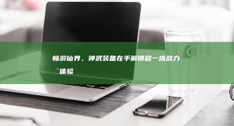 畅游仙界，神武装备在手：解锁超一流战力新体验